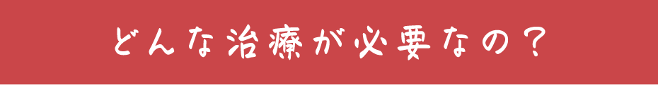 どんな治療が必要なの？